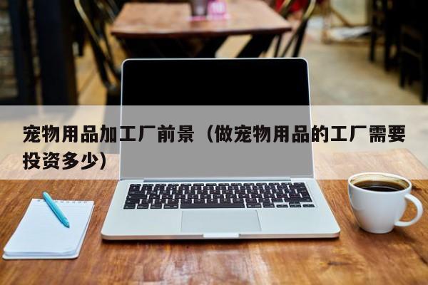 宠物用品加工厂前景（做宠物用品的工厂需要投资多少）