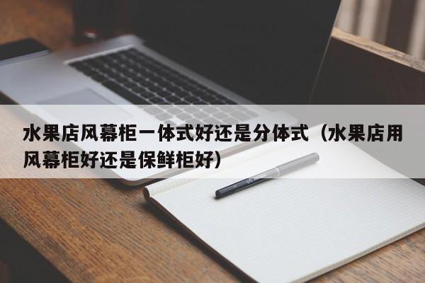 水果店风幕柜一体式好还是分体式（水果店用风幕柜好还是保鲜柜好）